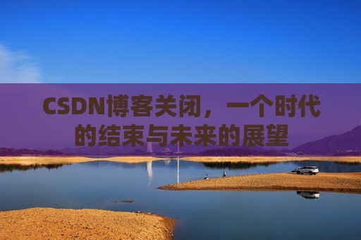 CSDN博客关闭，一个时代的结束与未来的展望